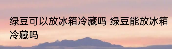 绿豆可以放冰箱冷藏吗 绿豆能放冰箱冷藏吗