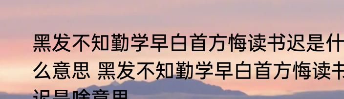 黑发不知勤学早白首方悔读书迟是什么意思 黑发不知勤学早白首方悔读书迟是啥意思