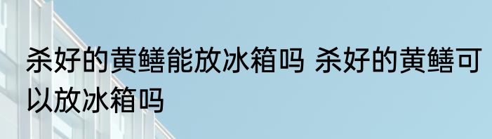 杀好的黄鳝能放冰箱吗 杀好的黄鳝可以放冰箱吗