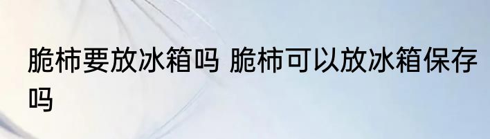 脆柿要放冰箱吗 脆柿可以放冰箱保存吗