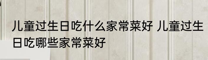 儿童过生日吃什么家常菜好 儿童过生日吃哪些家常菜好