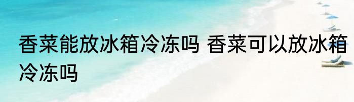 香菜能放冰箱冷冻吗 香菜可以放冰箱冷冻吗