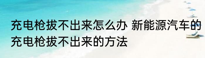 充电枪拔不出来怎么办 新能源汽车的充电枪拔不出来的方法
