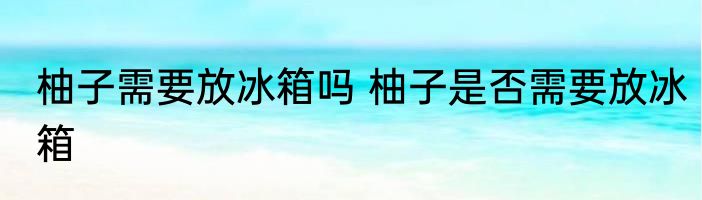 柚子需要放冰箱吗 柚子是否需要放冰箱