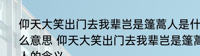 仰天大笑出门去我辈岂是篷蒿人是什么意思 仰天大笑出门去我辈岂是篷蒿人的含义