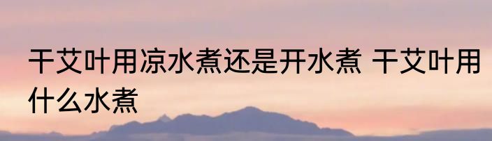 干艾叶用凉水煮还是开水煮 干艾叶用什么水煮