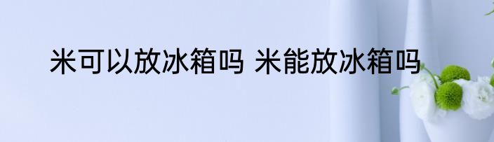 米可以放冰箱吗 米能放冰箱吗