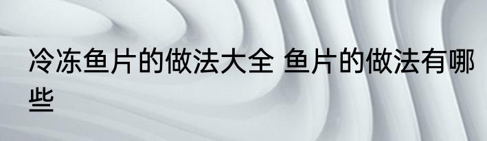 冷冻鱼片的做法大全 鱼片的做法有哪些