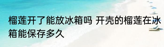 榴莲开了能放冰箱吗 开壳的榴莲在冰箱能保存多久