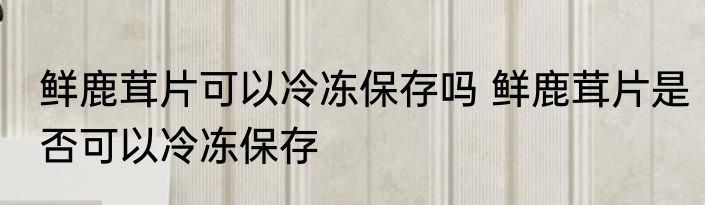 鲜鹿茸片可以冷冻保存吗 鲜鹿茸片是否可以冷冻保存