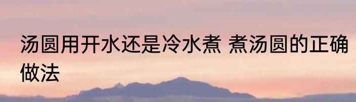 汤圆用开水还是冷水煮 煮汤圆的正确做法