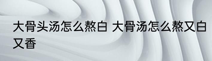 大骨头汤怎么熬白 大骨汤怎么熬又白又香