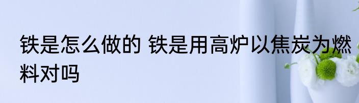 铁是怎么做的 铁是用高炉以焦炭为燃料对吗