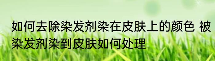 如何去除染发剂染在皮肤上的颜色 被染发剂染到皮肤如何处理