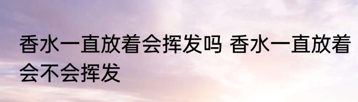 香水一直放着会挥发吗 香水一直放着会不会挥发