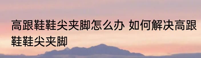 高跟鞋鞋尖夹脚怎么办 如何解决高跟鞋鞋尖夹脚