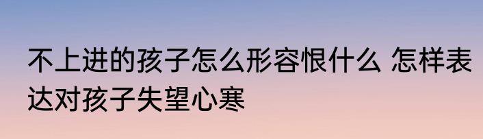 不上进的孩子怎么形容恨什么 怎样表达对孩子失望心寒