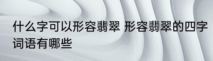 什么字可以形容翡翠 形容翡翠的四字词语有哪些