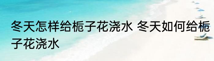冬天怎样给栀子花浇水 冬天如何给栀子花浇水