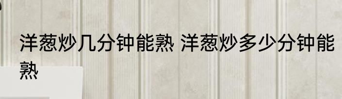 洋葱炒几分钟能熟 洋葱炒多少分钟能熟