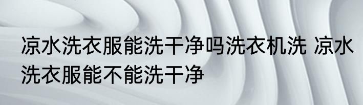 凉水洗衣服能洗干净吗洗衣机洗 凉水洗衣服能不能洗干净