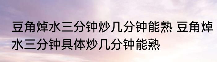 豆角焯水三分钟炒几分钟能熟 豆角焯水三分钟具体炒几分钟能熟