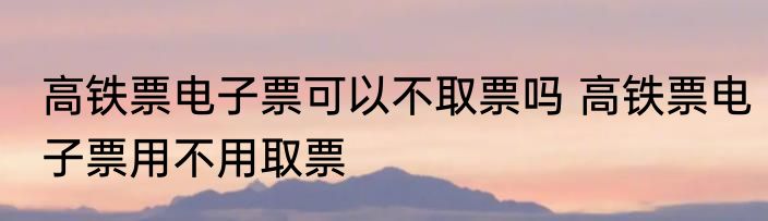 高铁票电子票可以不取票吗 高铁票电子票用不用取票