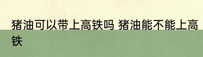 猪油可以带上高铁吗 猪油能不能上高铁