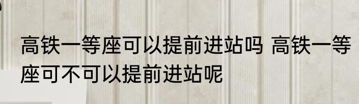 高铁一等座可以提前进站吗 高铁一等座可不可以提前进站呢
