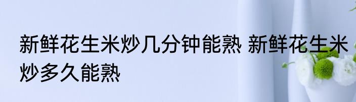 新鲜花生米炒几分钟能熟 新鲜花生米炒多久能熟