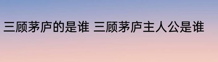三顾茅庐的是谁 三顾茅庐主人公是谁