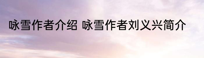 咏雪作者介绍 咏雪作者刘义兴简介