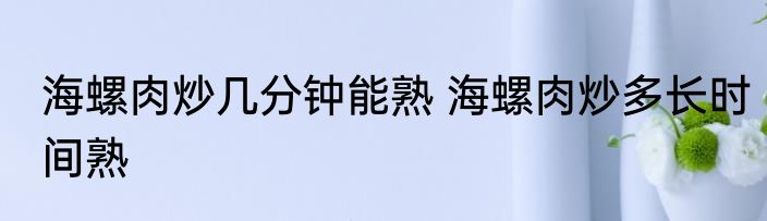 海螺肉炒几分钟能熟 海螺肉炒多长时间熟