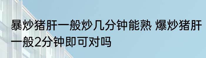 暴炒猪肝一般炒几分钟能熟 爆炒猪肝一般2分钟即可对吗