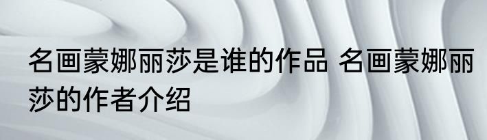 名画蒙娜丽莎是谁的作品 名画蒙娜丽莎的作者介绍