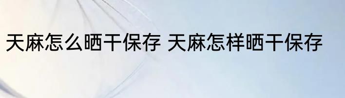 天麻怎么晒干保存 天麻怎样晒干保存