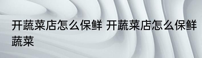 开蔬菜店怎么保鲜 开蔬菜店怎么保鲜蔬菜