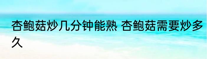 杏鲍菇炒几分钟能熟 杏鲍菇需要炒多久