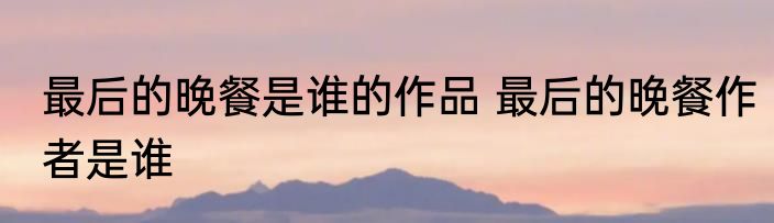 最后的晚餐是谁的作品 最后的晚餐作者是谁