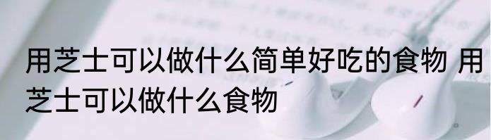 用芝士可以做什么简单好吃的食物 用芝士可以做什么食物
