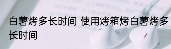 白薯烤多长时间 使用烤箱烤白薯烤多长时间