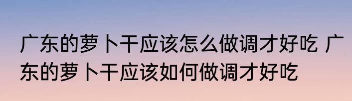 广东的萝卜干应该怎么做调才好吃 广东的萝卜干应该如何做调才好吃