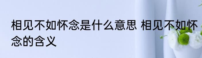 相见不如怀念是什么意思 相见不如怀念的含义