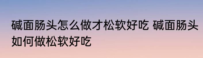 碱面肠头怎么做才松软好吃 碱面肠头如何做松软好吃