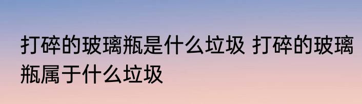 打碎的玻璃瓶是什么垃圾 打碎的玻璃瓶属于什么垃圾