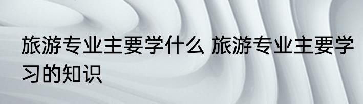 旅游专业主要学什么 旅游专业主要学习的知识