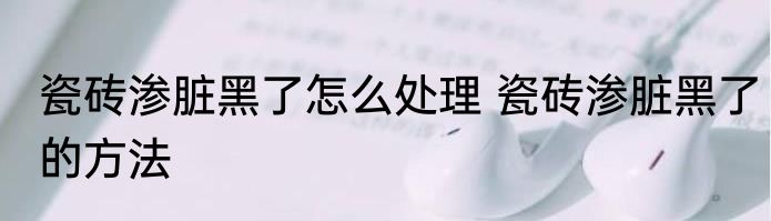 瓷砖渗脏黑了怎么处理 瓷砖渗脏黑了的方法