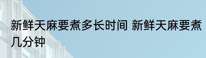 新鲜天麻要煮多长时间 新鲜天麻要煮几分钟