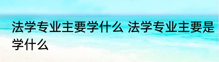 法学专业主要学什么 法学专业主要是学什么