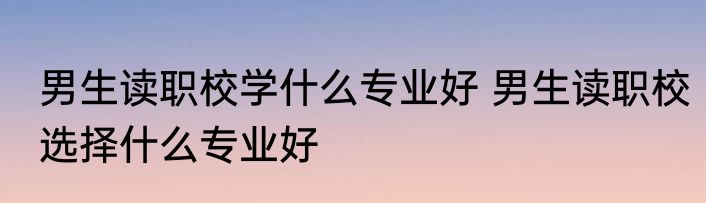男生读职校学什么专业好 男生读职校选择什么专业好